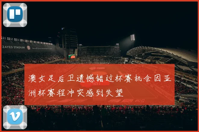 澳女足后卫遗憾错过杯赛机会因亚洲杯赛程冲突感到失望