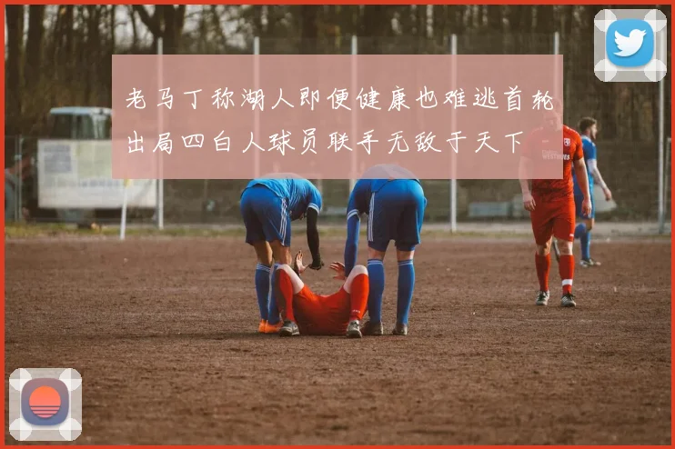 老马丁称湖人即便健康也难逃首轮出局四白人球员联手无敌于天下