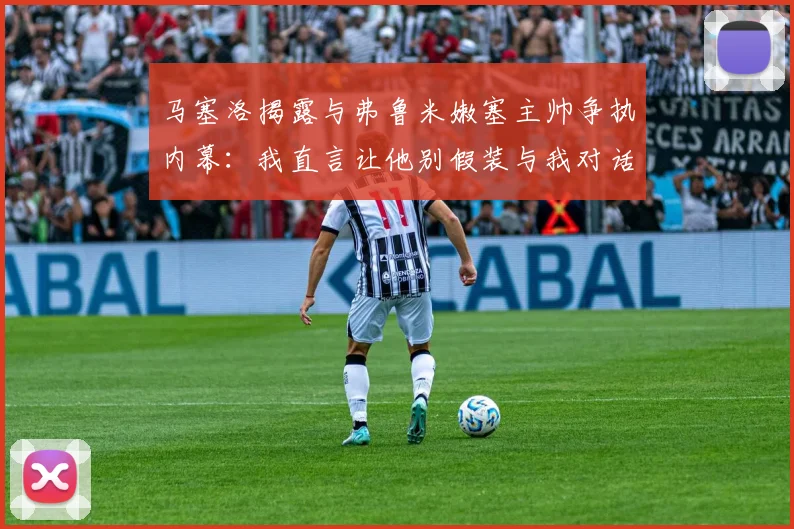 马塞洛揭露与弗鲁米嫩塞主帅争执内幕：我直言让他别假装与我对话