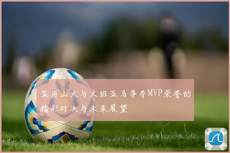 亚历山大与文班亚马争夺MVP荣誉的精彩对决与未来展望