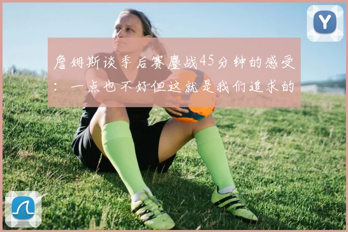 詹姆斯谈季后赛鏖战45分钟的感受：一点也不好但这就是我们追求的挑战