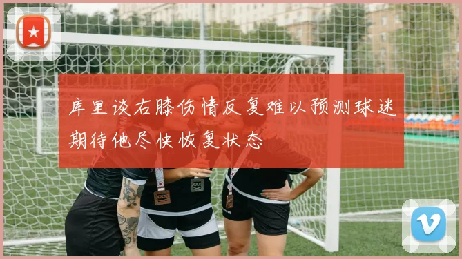 库里谈右膝伤情反复难以预测球迷期待他尽快恢复状态