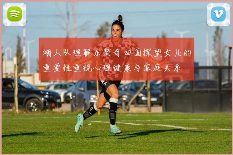 湖人队理解东契奇回国探望女儿的重要性重视心理健康与家庭关系