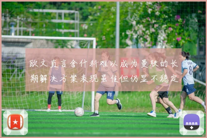 欧文直言舍什科难以成为曼联的长期解决方案表现虽佳但仍显不稳定