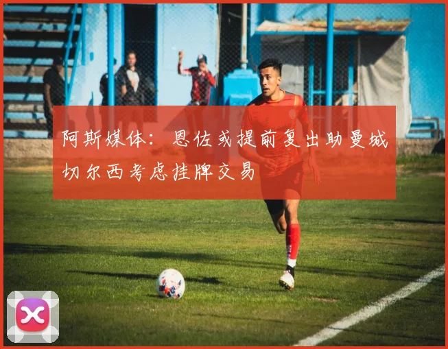阿斯媒体：恩佐或提前复出助曼城切尔西考虑挂牌交易