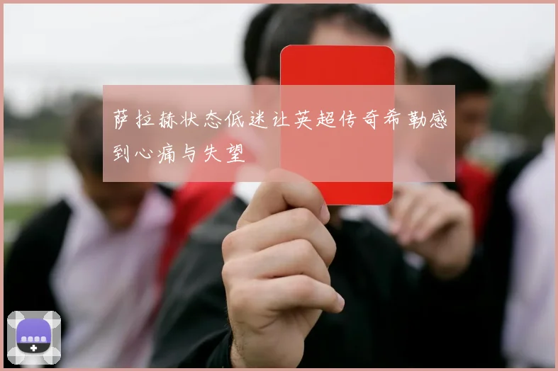 萨拉赫状态低迷让英超传奇希勒感到心痛与失望