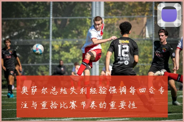 奥萨尔总结失利经验强调每回合专注与重拾比赛节奏的重要性