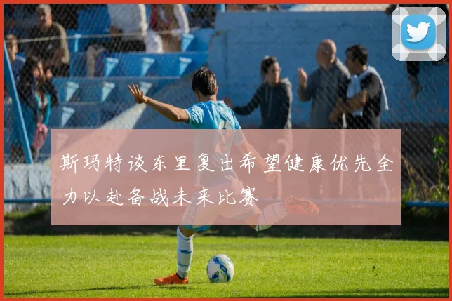 斯玛特谈东里复出希望健康优先全力以赴备战未来比赛