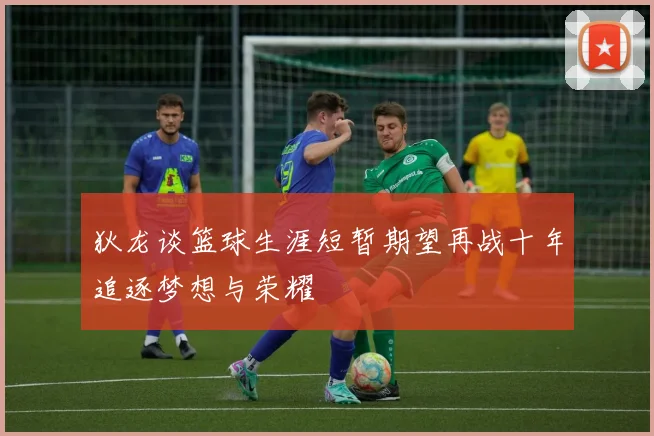 狄龙谈篮球生涯短暂期望再战十年追逐梦想与荣耀