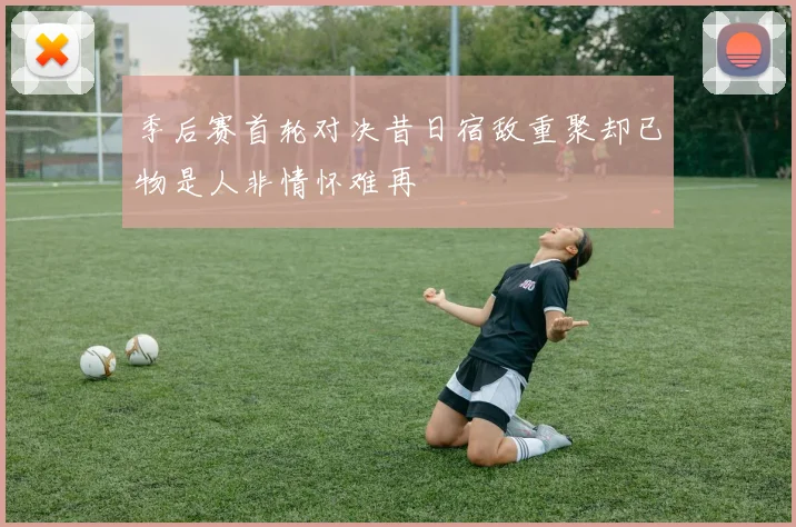 季后赛首轮对决昔日宿敌重聚却已物是人非情怀难再
