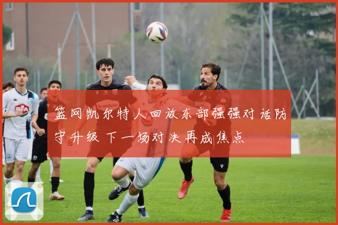 篮网凯尔特人回放东部强强对话防守升级 下一场对决再成焦点