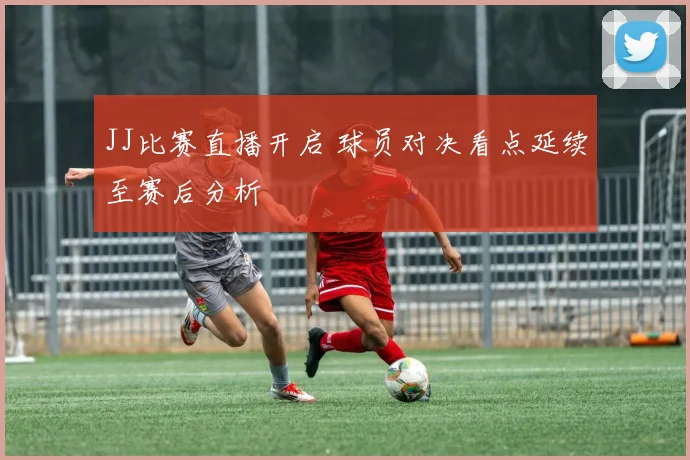 JJ比赛直播开启 球员对决看点延续至赛后分析