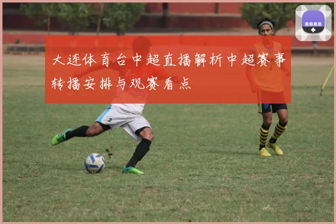大连体育台中超直播解析中超赛事转播安排与观赛看点