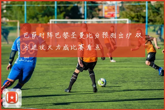 巴萨对阵巴黎圣曼比分预测出炉 双方进攻火力成比赛看点