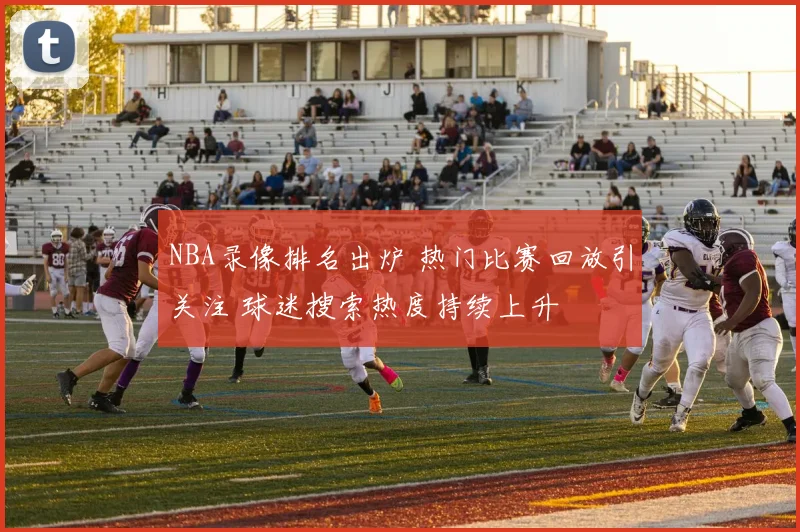 NBA录像排名出炉 热门比赛回放引关注 球迷搜索热度持续上升