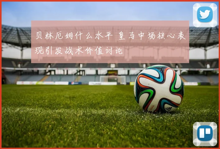 贝林厄姆什么水平 皇马中场核心表现引发战术价值讨论