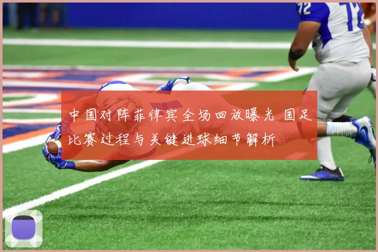 中国对阵菲律宾全场回放曝光 国足比赛过程与关键进球细节解析