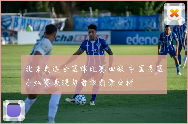 北京奥运会篮球比赛回顾 中国男篮小组赛表现与晋级前景分析