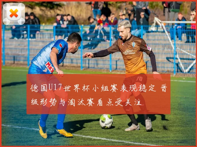 德国U17世界杯小组赛表现稳定 晋级形势与淘汰赛看点受关注