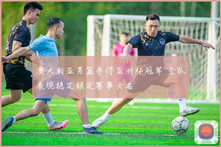 澳大利亚男篮夺得亚洲杯冠军 全队表现稳定锁定赛事头名